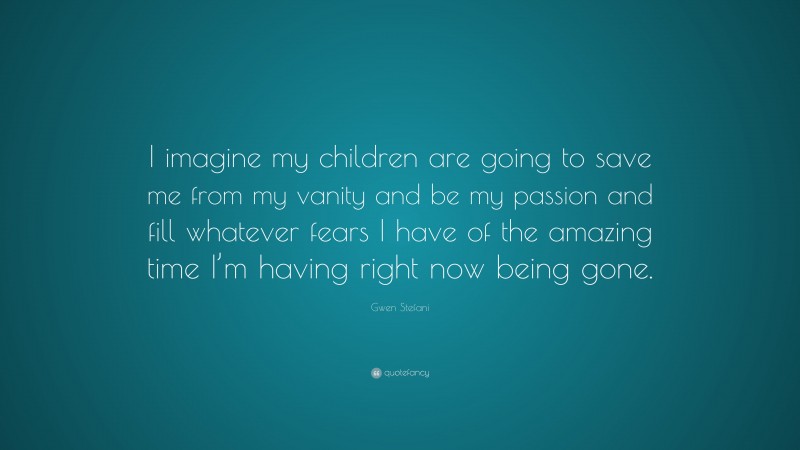 Gwen Stefani Quote: “I imagine my children are going to save me from my vanity and be my passion and fill whatever fears I have of the amazing time I’m having right now being gone.”