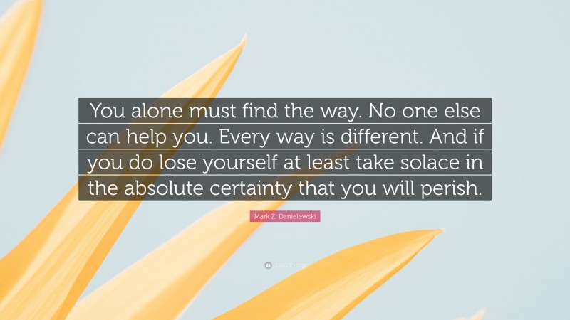 Mark Z. Danielewski Quote: “You alone must find the way. No one else can help you. Every way is different. And if you do lose yourself at least take solace in the absolute certainty that you will perish.”