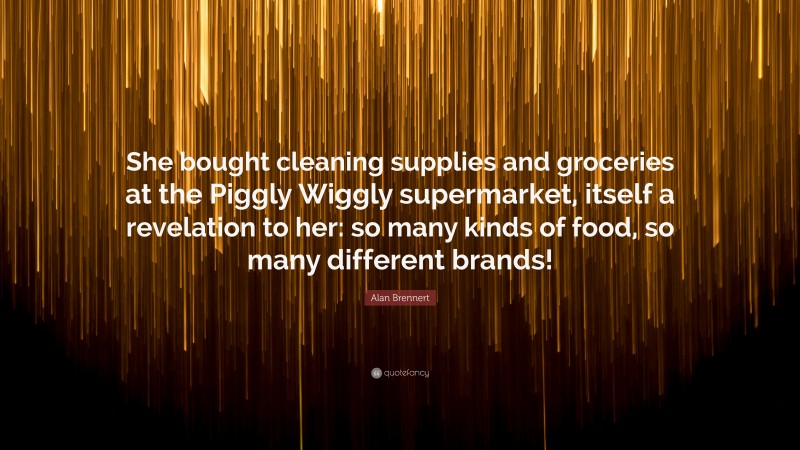 Alan Brennert Quote: “She bought cleaning supplies and groceries at the Piggly Wiggly supermarket, itself a revelation to her: so many kinds of food, so many different brands!”