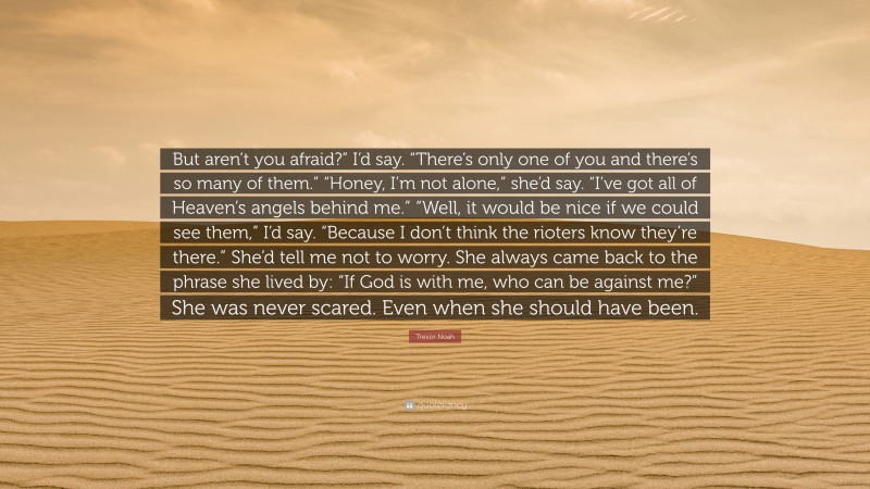 Trevor Noah Quote: “But aren’t you afraid?” I’d say. “There’s only one of you and there’s so many of them.” “Honey, I’m not alone,” she’d say. “I’ve got all of Heaven’s angels behind me.” “Well, it would be nice if we could see them,” I’d say. “Because I don’t think the rioters know they’re there.” She’d tell me not to worry. She always came back to the phrase she lived by: “If God is with me, who can be against me?” She was never scared. Even when she should have been.”