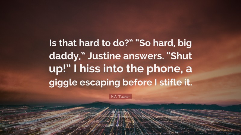K.A. Tucker Quote: “Is that hard to do?” “So hard, big daddy,” Justine answers. “Shut up!” I hiss into the phone, a giggle escaping before I stifle it.”