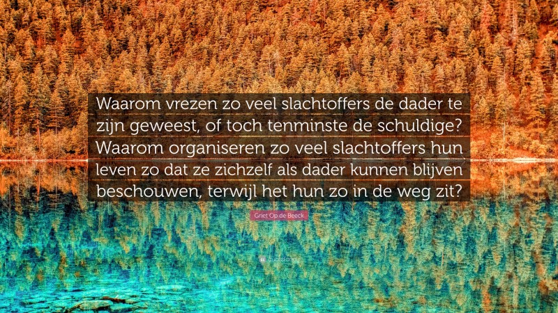 Griet Op de Beeck Quote: “Waarom vrezen zo veel slachtoffers de dader te zijn geweest, of toch tenminste de schuldige? Waarom organiseren zo veel slachtoffers hun leven zo dat ze zichzelf als dader kunnen blijven beschouwen, terwijl het hun zo in de weg zit?”