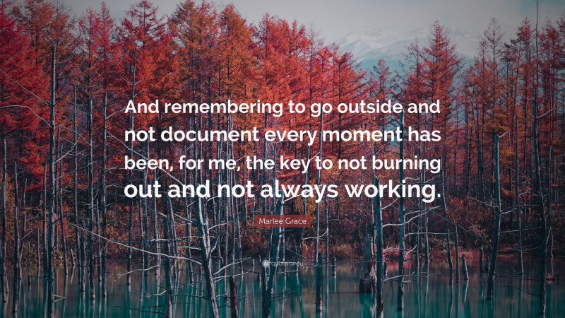 Marlee Grace Quote: “And remembering to go outside and not document every moment has been, for me, the key to not burning out and not always working.”