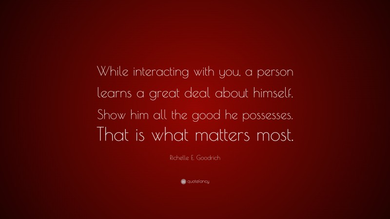 Richelle E. Goodrich Quote: “While interacting with you, a person learns a great deal about himself. Show him all the good he possesses. That is what matters most.”