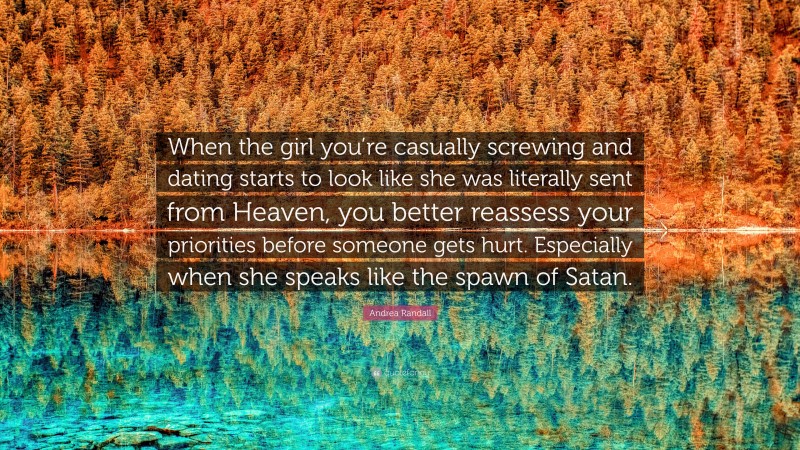 Andrea Randall Quote: “When the girl you’re casually screwing and dating starts to look like she was literally sent from Heaven, you better reassess your priorities before someone gets hurt. Especially when she speaks like the spawn of Satan.”