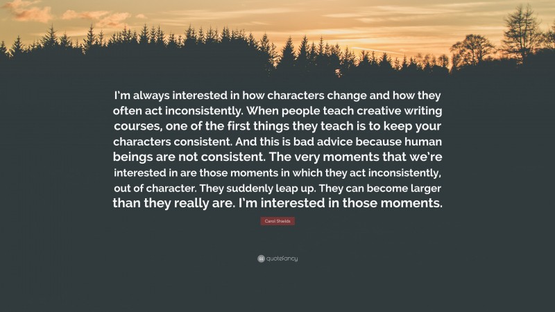 Carol Shields Quote: “I’m always interested in how characters change and how they often act inconsistently. When people teach creative writing courses, one of the first things they teach is to keep your characters consistent. And this is bad advice because human beings are not consistent. The very moments that we’re interested in are those moments in which they act inconsistently, out of character. They suddenly leap up. They can become larger than they really are. I’m interested in those moments.”