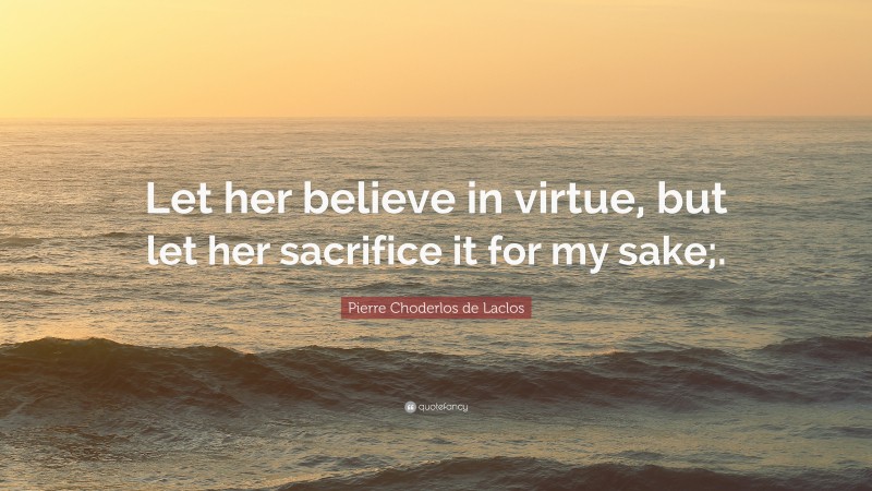 Pierre Choderlos de Laclos Quote: “Let her believe in virtue, but let her sacrifice it for my sake;.”