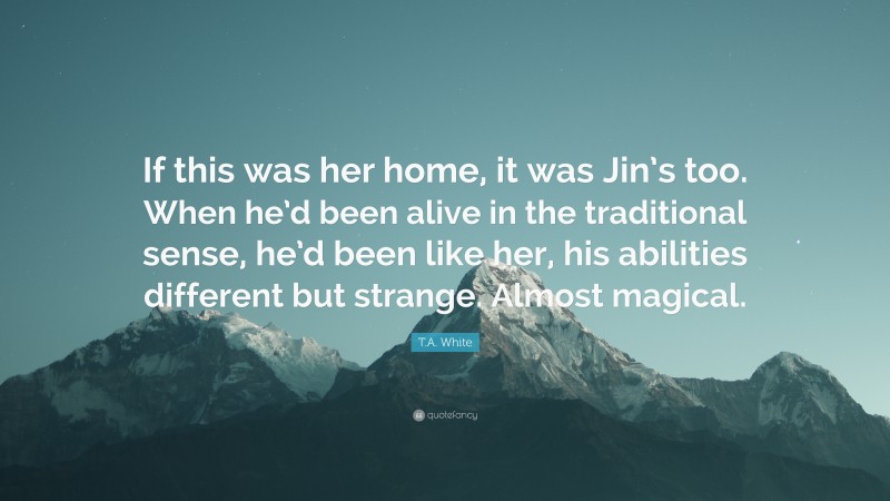 T.A. White Quote: “If this was her home, it was Jin’s too. When he’d been alive in the traditional sense, he’d been like her, his abilities different but strange. Almost magical.”