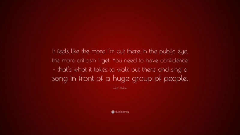Gwen Stefani Quote: “It feels like the more I’m out there in the public eye, the more criticism I get. You need to have confidence – that’s what it takes to walk out there and sing a song in front of a huge group of people.”
