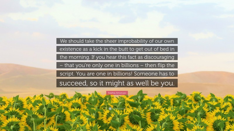 Sophia Amoruso Quote: “We should take the sheer improbability of our own existence as a kick in the butt to get out of bed in the morning. If you hear this fact as discouraging – that you’re only one in billions – then flip the script. You are one in billions! Someone has to succeed, so it might as well be you.”