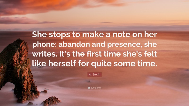 Ali Smith Quote: “She stops to make a note on her phone: abandon and presence, she writes. It’s the first time she’s felt like herself for quite some time.”