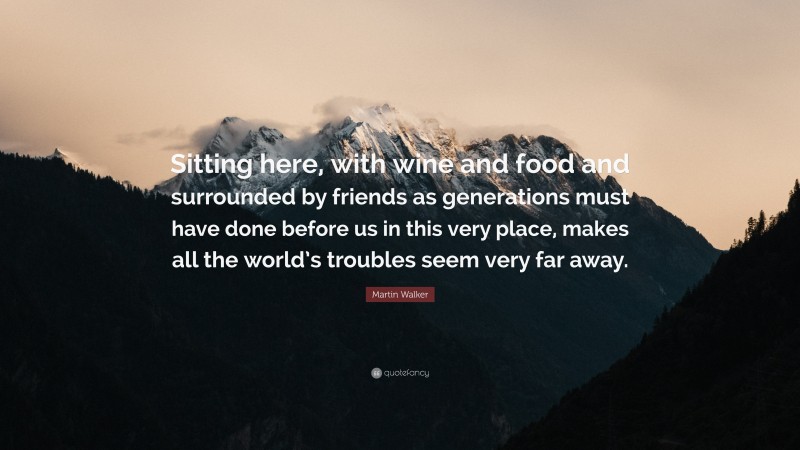 Martin Walker Quote: “Sitting here, with wine and food and surrounded by friends as generations must have done before us in this very place, makes all the world’s troubles seem very far away.”