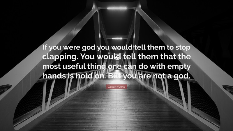 Ocean Vuong Quote: “If you were god you would tell them to stop clapping. You would tell them that the most useful thing one can do with empty hands is hold on. But you are not a god.”