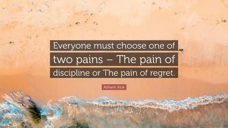 Ashwin Alok Quote: “Everyone must choose one of two pains – The pain of discipline or The pain of regret.”