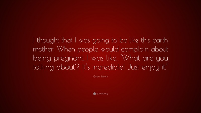 Gwen Stefani Quote: “I thought that I was going to be like this earth mother. When people would complain about being pregnant, I was like, ‘What are you talking about? It’s incredible! Just enjoy it.’”