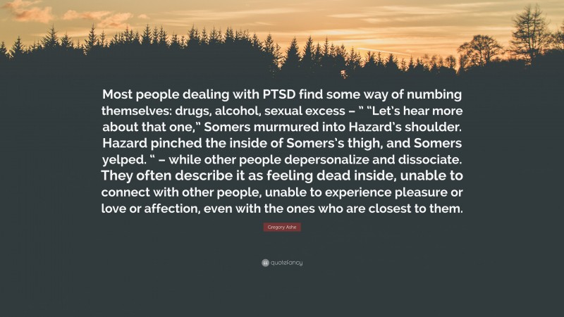 Gregory Ashe Quote: “Most people dealing with PTSD find some way of numbing themselves: drugs, alcohol, sexual excess – ” “Let’s hear more about that one,” Somers murmured into Hazard’s shoulder. Hazard pinched the inside of Somers’s thigh, and Somers yelped. “ – while other people depersonalize and dissociate. They often describe it as feeling dead inside, unable to connect with other people, unable to experience pleasure or love or affection, even with the ones who are closest to them.”