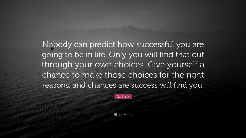 Zita Steele Quote: “Nobody can predict how successful you are going to be in life. Only you will find that out through your own choices. Give yourself a chance to make those choices for the right reasons, and chances are success will find you.”