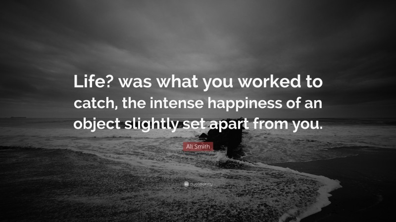 Ali Smith Quote: “Life? was what you worked to catch, the intense happiness of an object slightly set apart from you.”