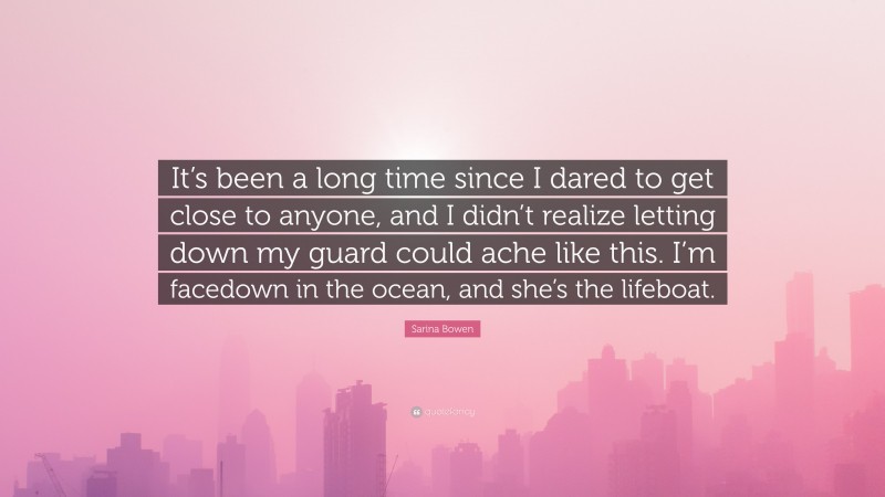 Sarina Bowen Quote: “It’s been a long time since I dared to get close to anyone, and I didn’t realize letting down my guard could ache like this. I’m facedown in the ocean, and she’s the lifeboat.”