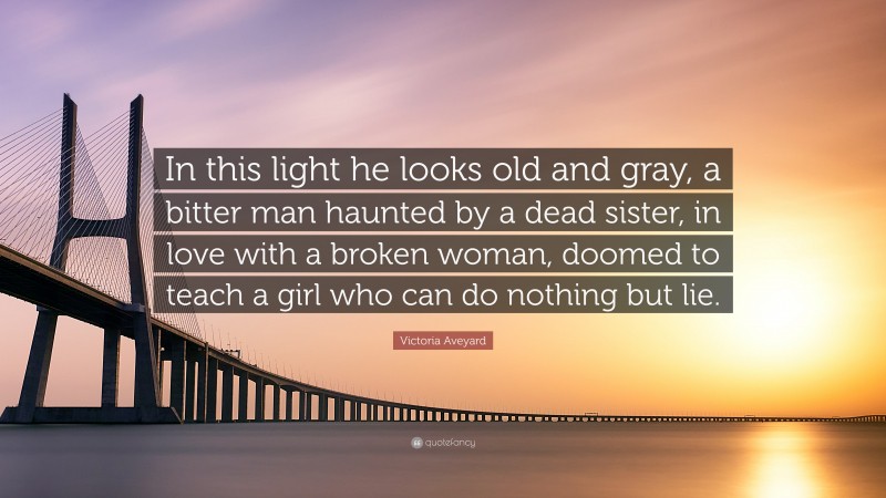 Victoria Aveyard Quote: “In this light he looks old and gray, a bitter man haunted by a dead sister, in love with a broken woman, doomed to teach a girl who can do nothing but lie.”