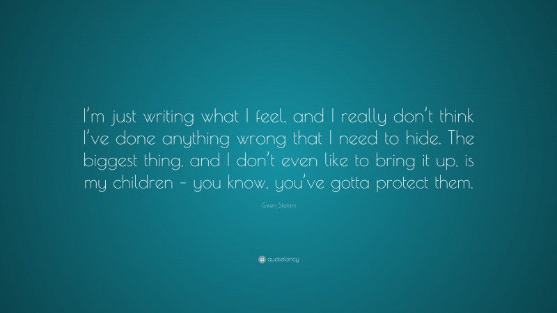 Gwen Stefani Quote: “I’m just writing what I feel, and I really don’t think I’ve done anything wrong that I need to hide. The biggest thing, and I don’t even like to bring it up, is my children – you know, you’ve gotta protect them.”
