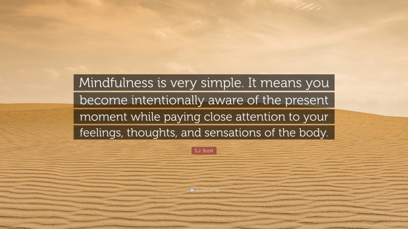 S.J. Scott Quote: “Mindfulness is very simple. It means you become intentionally aware of the present moment while paying close attention to your feelings, thoughts, and sensations of the body.”