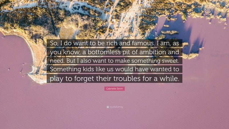 Gabrielle Zevin Quote: “So, I do want to be rich and famous. I am, as you know, a bottomless pit of ambition and need. But I also want to make something sweet. Something kids like us would have wanted to play to forget their troubles for a while.”