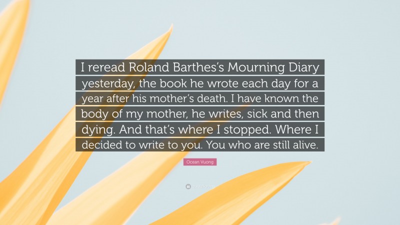 Ocean Vuong Quote: “I reread Roland Barthes’s Mourning Diary yesterday, the book he wrote each day for a year after his mother’s death. I have known the body of my mother, he writes, sick and then dying. And that’s where I stopped. Where I decided to write to you. You who are still alive.”