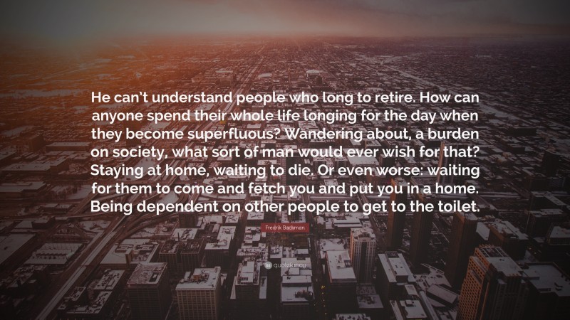 Fredrik Backman Quote: “He can’t understand people who long to retire. How can anyone spend their whole life longing for the day when they become superfluous? Wandering about, a burden on society, what sort of man would ever wish for that? Staying at home, waiting to die. Or even worse: waiting for them to come and fetch you and put you in a home. Being dependent on other people to get to the toilet.”