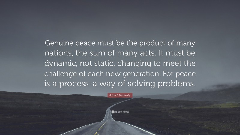 John F. Kennedy Quote: “Genuine peace must be the product of many nations, the sum of many acts. It must be dynamic, not static, changing to meet the challenge of each new generation. For peace is a process-a way of solving problems.”