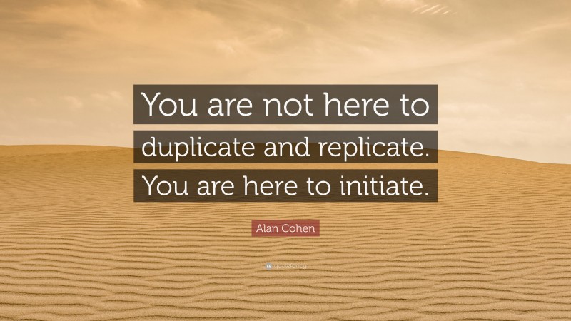 Alan Cohen Quote: “You are not here to duplicate and replicate. You are here to initiate.”