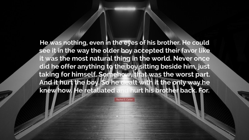 Rachel E. Carter Quote: “He was nothing, even in the eyes of his brother. He could see it in the way the older boy accepted their favor like it was the most natural thing in the world. Never once did he offer anything to the boy sitting beside him, just taking for himself. Somehow, that was the worst part. And it hurt the boy. So he dealt with it the only way he knew how. He retaliated and hurt his brother back. For.”