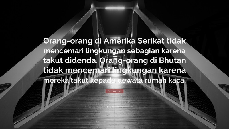 Eric Weiner Quote: “Orang-orang di Amerika Serikat tidak mencemari lingkungan sebagian karena takut didenda. Orang-orang di Bhutan tidak mencemari lingkungan karena mereka takut kepada dewata rumah kaca.”