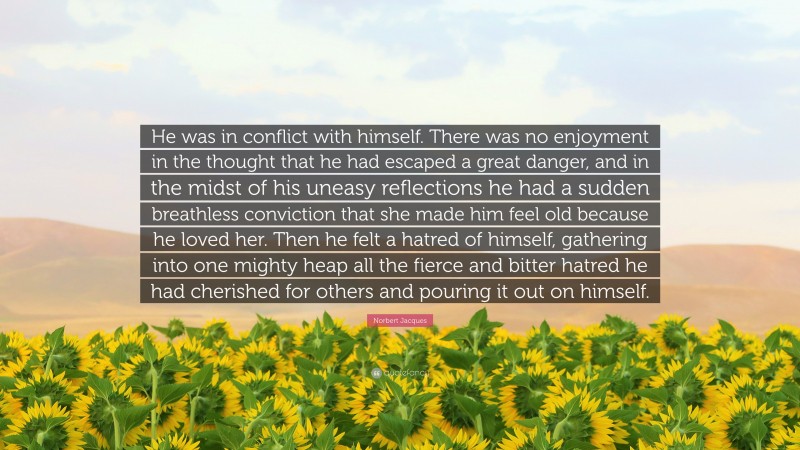 Norbert Jacques Quote: “He was in conflict with himself. There was no enjoyment in the thought that he had escaped a great danger, and in the midst of his uneasy reflections he had a sudden breathless conviction that she made him feel old because he loved her. Then he felt a hatred of himself, gathering into one mighty heap all the fierce and bitter hatred he had cherished for others and pouring it out on himself.”