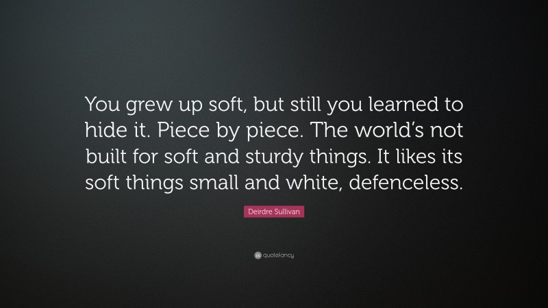 Deirdre Sullivan Quote: “You grew up soft, but still you learned to hide it. Piece by piece. The world’s not built for soft and sturdy things. It likes its soft things small and white, defenceless.”