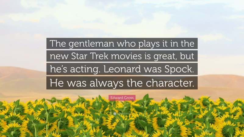 Edward Gross Quote: “The gentleman who plays it in the new Star Trek movies is great, but he’s acting. Leonard was Spock. He was always the character.”