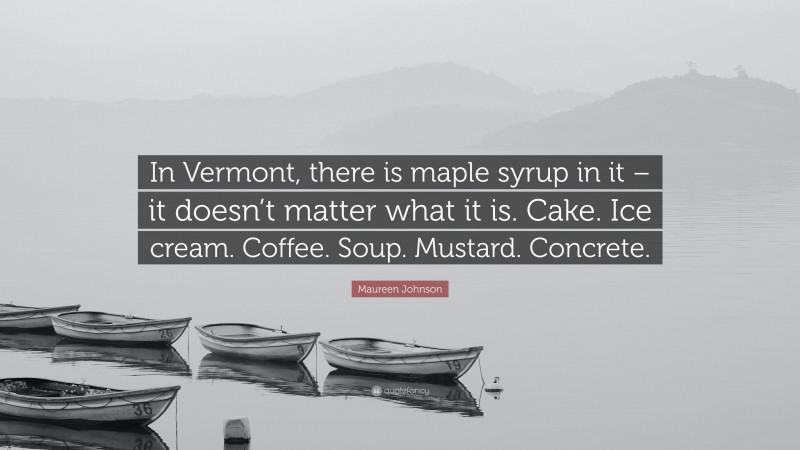 Maureen Johnson Quote: “In Vermont, there is maple syrup in it – it doesn’t matter what it is. Cake. Ice cream. Coffee. Soup. Mustard. Concrete.”