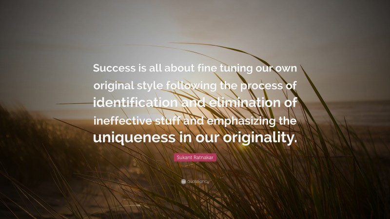 Sukant Ratnakar Quote: “Success is all about fine tuning our own original style following the process of identification and elimination of ineffective stuff and emphasizing the uniqueness in our originality.”