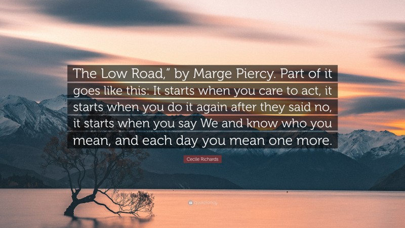 Cecile Richards Quote: “The Low Road,” by Marge Piercy. Part of it goes like this: It starts when you care to act, it starts when you do it again after they said no, it starts when you say We and know who you mean, and each day you mean one more.”