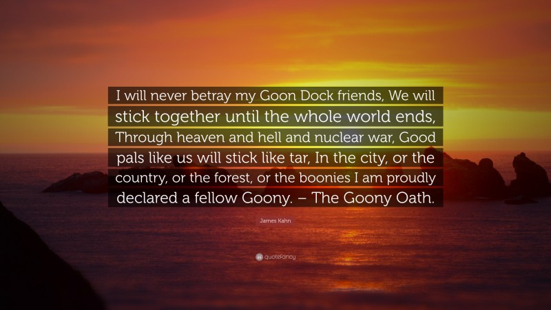 James Kahn Quote: “I will never betray my Goon Dock friends, We will stick together until the whole world ends, Through heaven and hell and nuclear war, Good pals like us will stick like tar, In the city, or the country, or the forest, or the boonies I am proudly declared a fellow Goony. – The Goony Oath.”