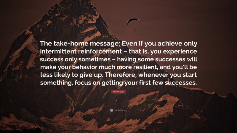 Alice Boyes Quote: “The take-home message: Even if you achieve only intermittent reinforcement – that is, you experience success only sometimes – having some successes will make your behavior much more resilient, and you’ll be less likely to give up. Therefore, whenever you start something, focus on getting your first few successes.”