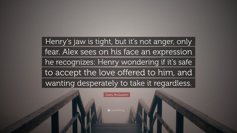 Casey McQuiston Quote: “Henry’s jaw is tight, but it’s not anger, only fear. Alex sees on his face an expression he recognizes: Henry wondering if it’s safe to accept the love offered to him, and wanting desperately to take it regardless.”