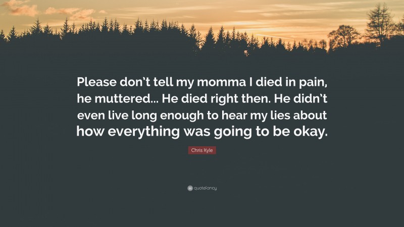 Chris Kyle Quote: “Please don’t tell my momma I died in pain, he muttered... He died right then. He didn’t even live long enough to hear my lies about how everything was going to be okay.”