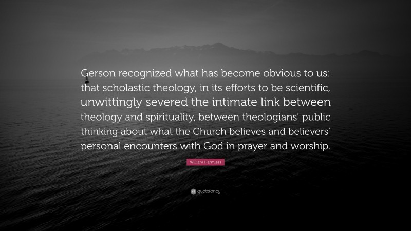 William Harmless Quote: “Gerson recognized what has become obvious to us: that scholastic theology, in its efforts to be scientific, unwittingly severed the intimate link between theology and spirituality, between theologians’ public thinking about what the Church believes and believers’ personal encounters with God in prayer and worship.”