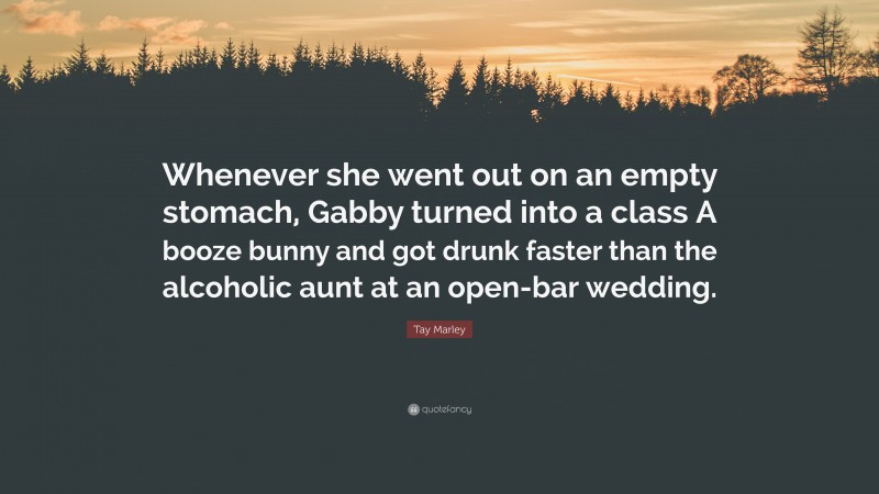 Tay Marley Quote: “Whenever she went out on an empty stomach, Gabby turned into a class A booze bunny and got drunk faster than the alcoholic aunt at an open-bar wedding.”