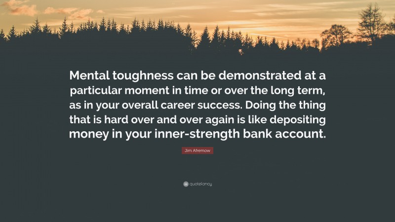 Jim Afremow Quote: “Mental toughness can be demonstrated at a particular moment in time or over the long term, as in your overall career success. Doing the thing that is hard over and over again is like depositing money in your inner-strength bank account.”