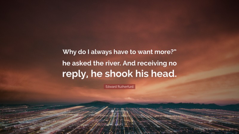 Edward Rutherfurd Quote: “Why do I always have to want more?” he asked the river. And receiving no reply, he shook his head.”