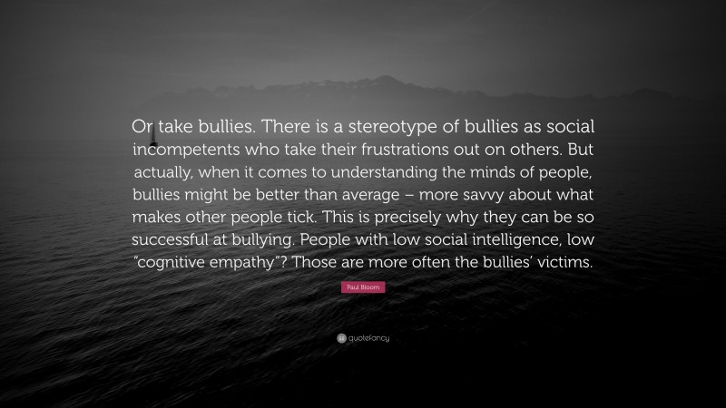 Paul Bloom Quote: “Or take bullies. There is a stereotype of bullies as social incompetents who take their frustrations out on others. But actually, when it comes to understanding the minds of people, bullies might be better than average – more savvy about what makes other people tick. This is precisely why they can be so successful at bullying. People with low social intelligence, low “cognitive empathy”? Those are more often the bullies’ victims.”