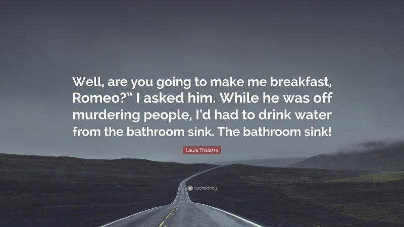 Laura Thalassa Quote: “Well, are you going to make me breakfast, Romeo?” I asked him. While he was off murdering people, I’d had to drink water from the bathroom sink. The bathroom sink!”