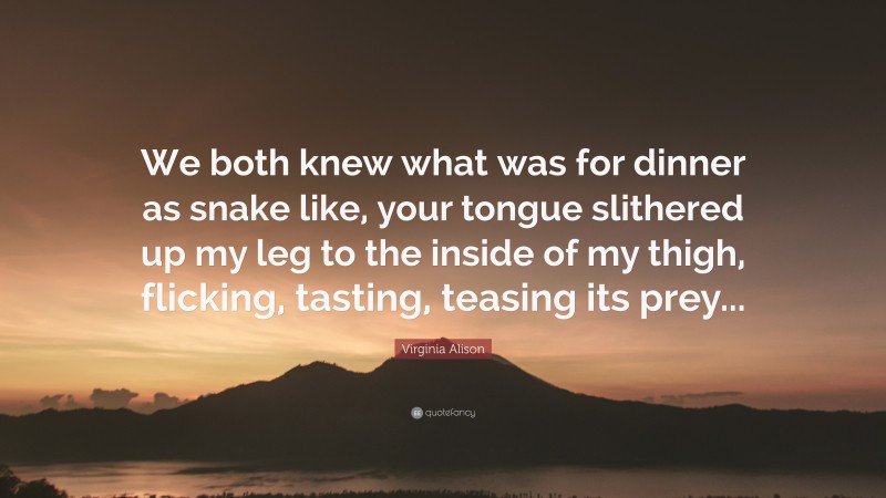 Virginia Alison Quote: “We both knew what was for dinner as snake like, your tongue slithered up my leg to the inside of my thigh, flicking, tasting, teasing its prey...”